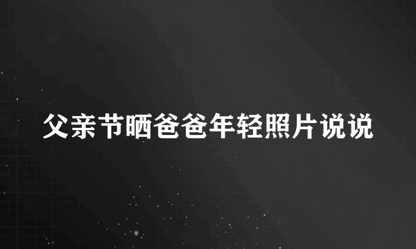 父亲节晒爸爸年轻照片说说