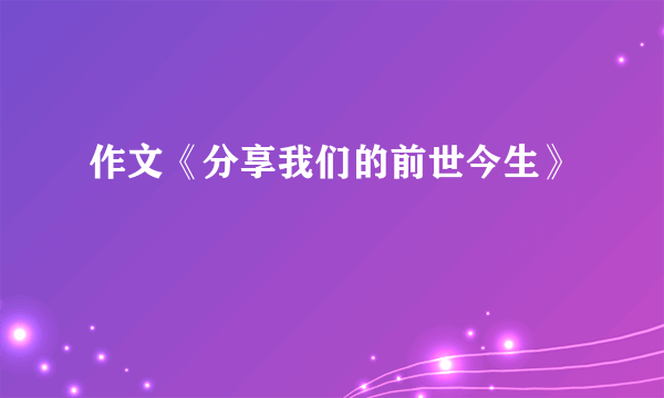 作文《分享我们的前世今生》