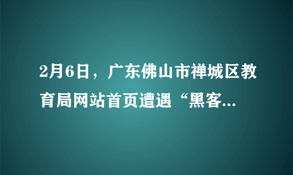 2月6日，广东佛山市禅城区教育局网站首页遭遇“黑客”攻击，网站被迫暂时关闭修复，无法使用。这名自称是一个初中生的“黑客”在被篡改的页面上表明心迹：“一到假期，**中学就布置足以窒息的作业给学生去做……我不再废话了，去做作业算了，还有6天就开学了。”据悉该学生平时学习成绩不错，因沉迷网络没完成寒假作业，所以才抱着搞“恶作剧”的心态对教育局网站首页进行了篡改。