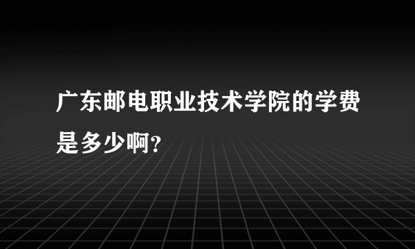 广东邮电职业技术学院的学费是多少啊？