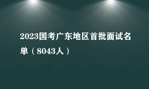 2023国考广东地区首批面试名单（8043人）