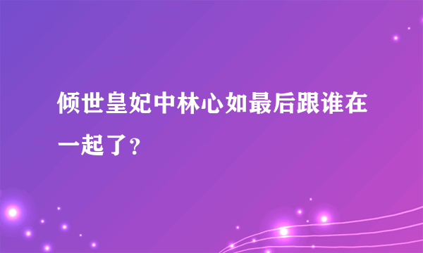 倾世皇妃中林心如最后跟谁在一起了？