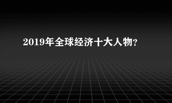 2019年全球经济十大人物？