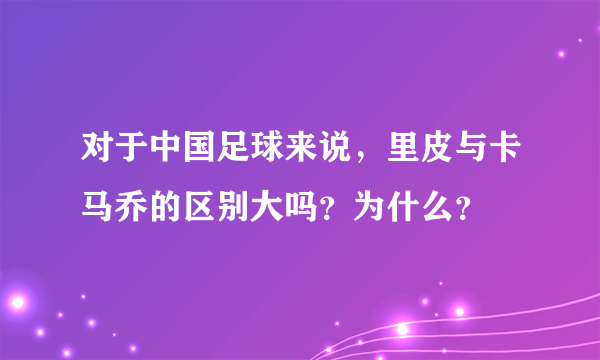 对于中国足球来说，里皮与卡马乔的区别大吗？为什么？