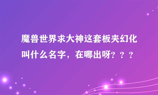 魔兽世界求大神这套板夹幻化叫什么名字，在哪出呀？？？