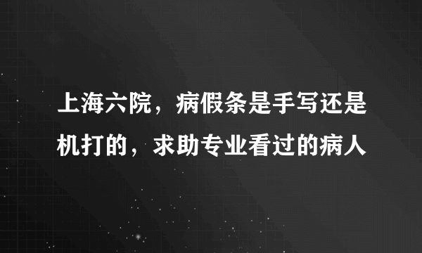 上海六院，病假条是手写还是机打的，求助专业看过的病人