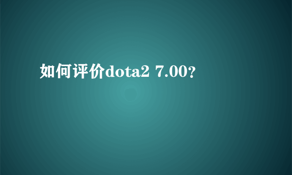 如何评价dota2 7.00？