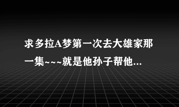 求多拉A梦第一次去大雄家那一集~~~就是他孙子帮他改变命运~~派多拉A梦过去的那一集