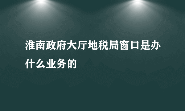 淮南政府大厅地税局窗口是办什么业务的