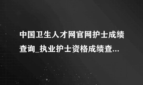 中国卫生人才网官网护士成绩查询_执业护士资格成绩查询2021年