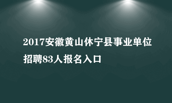 2017安徽黄山休宁县事业单位招聘83人报名入口