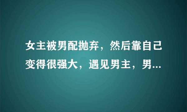 女主被男配抛弃，然后靠自己变得很强大，遇见男主，男配想要挽回，但是女主最后还是和男主在一起的穿越文？