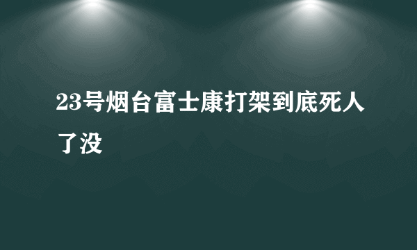 23号烟台富士康打架到底死人了没