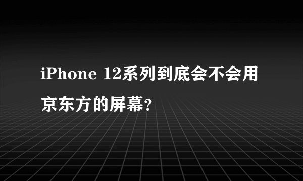 iPhone 12系列到底会不会用京东方的屏幕？