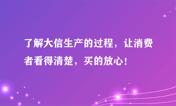 了解大信生产的过程，让消费者看得清楚，买的放心！