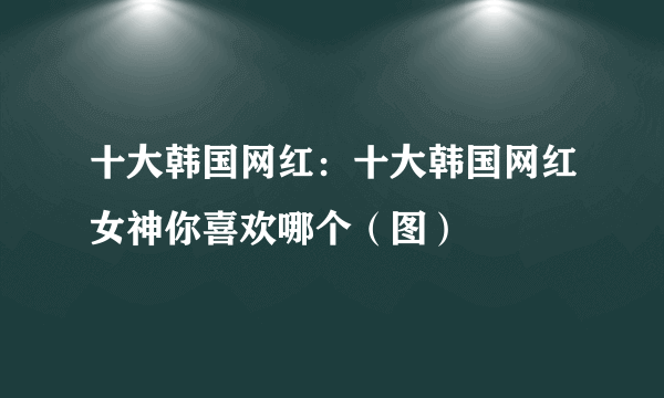 十大韩国网红：十大韩国网红女神你喜欢哪个（图）