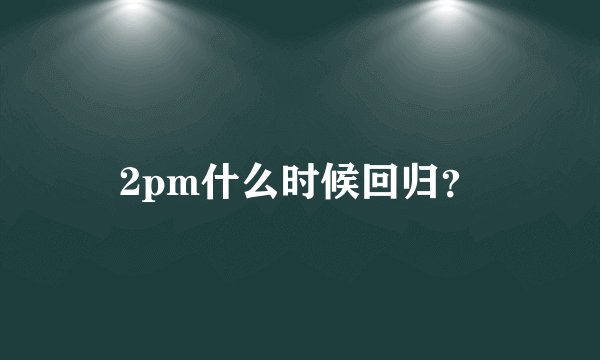 2pm什么时候回归？