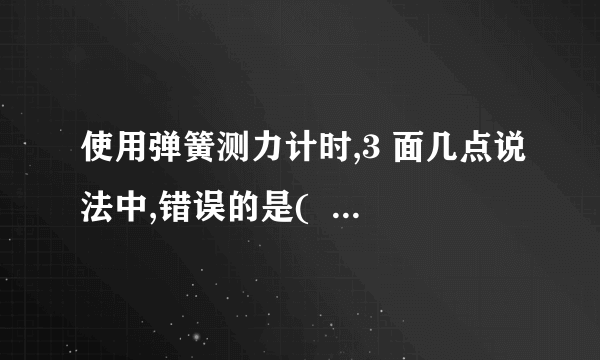 使用弹簧测力计时,3 面几点说法中,错误的是(   ) A、使用过程中,弹簧,指针,挂钩不能与外壳有摩擦 B、使用前,必须检查零点是否准确,如不准确,应先较正 C、弹簧测力计必须在竖直或水平方向时才能使用,不得倾斜 D、使用时,必须注意所测的力不能超过弹簧测力计的测量范围