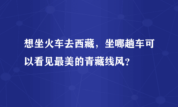 想坐火车去西藏，坐哪趟车可以看见最美的青藏线风？