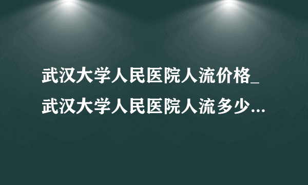 武汉大学人民医院人流价格_武汉大学人民医院人流多少钱【武汉仁爱医院专注于女性无痛人流】