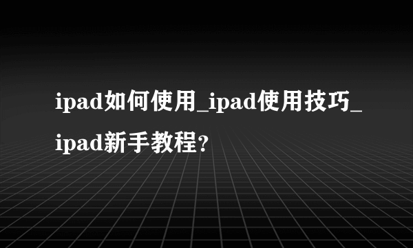 ipad如何使用_ipad使用技巧_ipad新手教程？