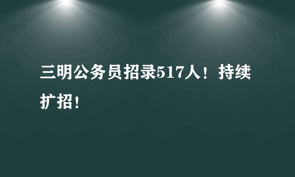 三明公务员招录517人！持续扩招！