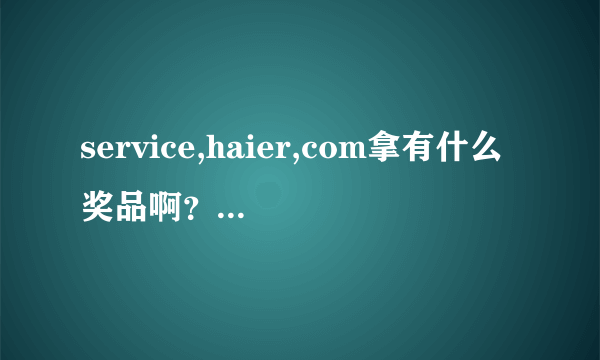 service,haier,com拿有什么奖品啊？真的骗人，相信海尔就得说道做到???