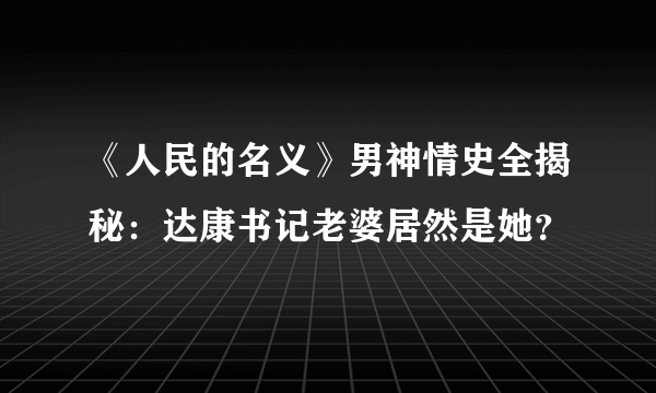 《人民的名义》男神情史全揭秘：达康书记老婆居然是她？