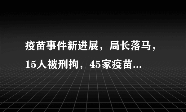 疫苗事件新进展，局长落马，15人被刑拘，45家疫苗企业面临彻查；一致性评价新声音，打破一品两规