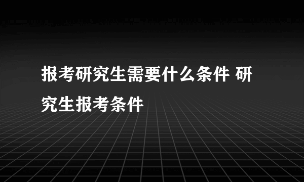 报考研究生需要什么条件 研究生报考条件