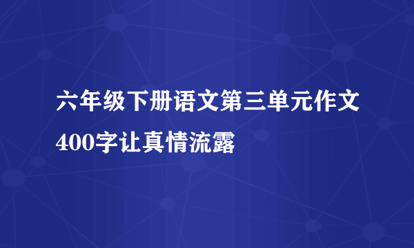 六年级下册语文第三单元作文400字让真情流露