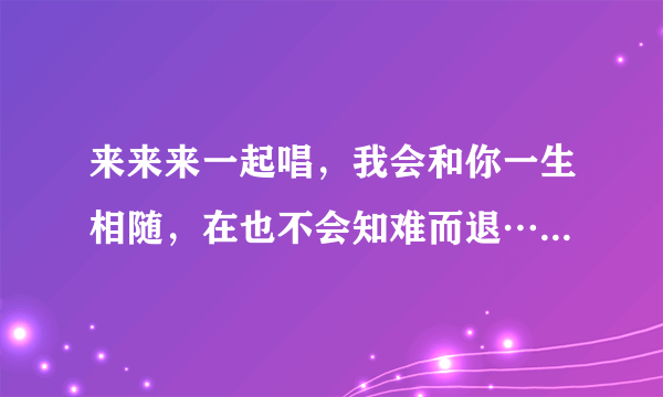 来来来一起唱，我会和你一生相随，在也不会知难而退……(接下句)