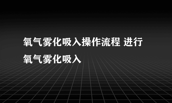 氧气雾化吸入操作流程 进行氧气雾化吸入