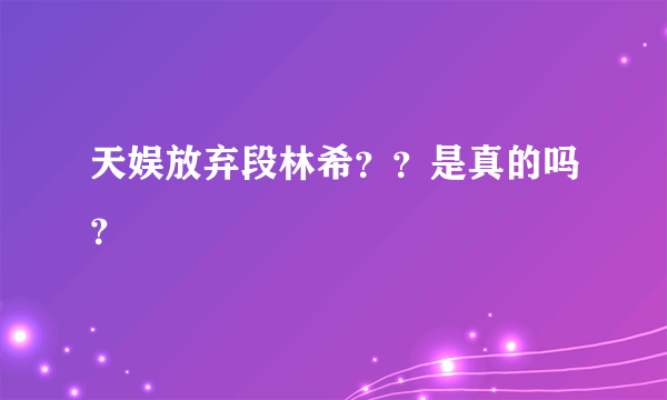 天娱放弃段林希？？是真的吗？