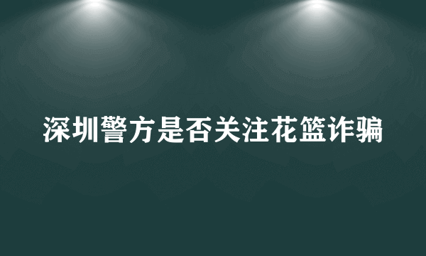 深圳警方是否关注花篮诈骗