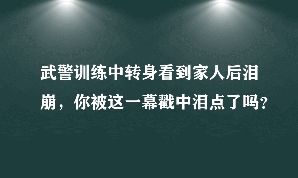 武警训练中转身看到家人后泪崩，你被这一幕戳中泪点了吗？