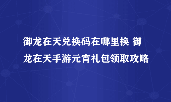 御龙在天兑换码在哪里换 御龙在天手游元宵礼包领取攻略