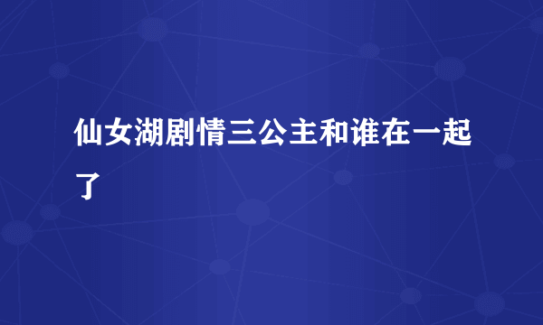 仙女湖剧情三公主和谁在一起了