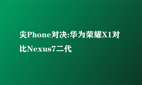 尖Phone对决:华为荣耀X1对比Nexus7二代