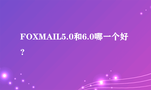 FOXMAIL5.0和6.0哪一个好？