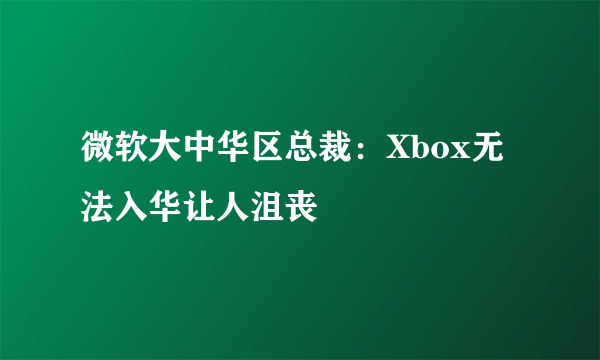 微软大中华区总裁：Xbox无法入华让人沮丧