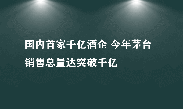 国内首家千亿酒企 今年茅台销售总量达突破千亿