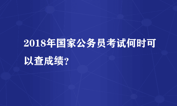 2018年国家公务员考试何时可以查成绩？