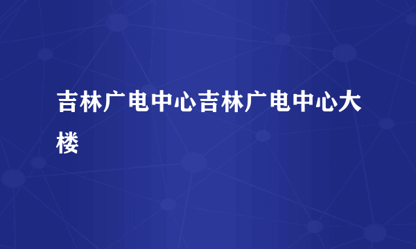 吉林广电中心吉林广电中心大楼