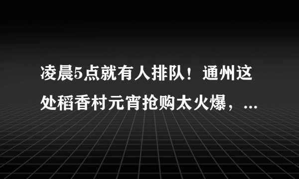 凌晨5点就有人排队！通州这处稻香村元宵抢购太火爆，明天仅售800斤