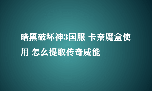 暗黑破坏神3国服 卡奈魔盒使用 怎么提取传奇威能