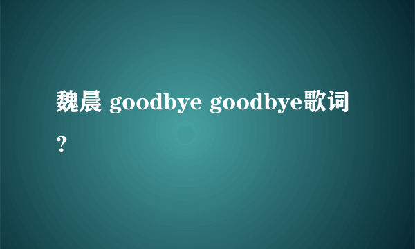 魏晨 goodbye goodbye歌词？