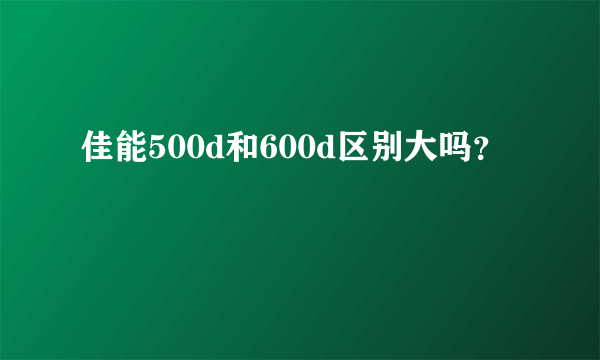 佳能500d和600d区别大吗？