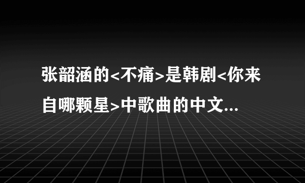 张韶涵的<不痛>是韩剧<你来自哪颗星>中歌曲的中文版.请问原歌曲的名字及演唱者