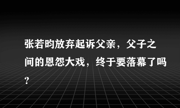 张若昀放弃起诉父亲，父子之间的恩怨大戏，终于要落幕了吗？